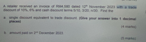 A retailer received an invoice of RM4,580 dated 12^(th) November 2023 with a trade 
discount of 10%, 6% and cash discount terms 5/10, 3/20, n/30. Find the 
a single discount equivalent to trade discount. (Give your answer into 1 decimal 
places) 
(4 marks) 
b. amount paid on 2^(nd) December 2023. 
(5 marks)