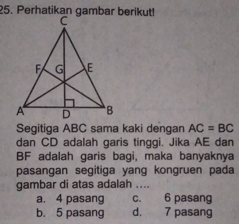 Segitiga ABC sama kaki dengan AC=BC
dan CD adalah garis tinggi. Jika AE dan
BF adalah garis bagi, maka banyaknya
pasangan segitiga yang kongruen pada
gambar di atas adalah ....
a. 4 pasang c. 6 pasang
b. 5 pasang d. 7 pasang