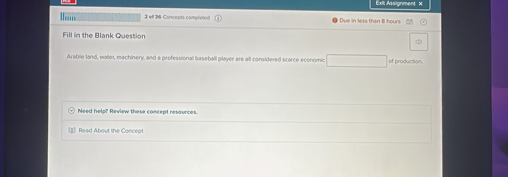 Exit Assignment × 
2 of 36 Concepts completed Due in less than 8 hours
Fill in the Blank Question 
Arable land, water, machinery, and a professional baseball player are all considered scarce economic of production. 
Need help? Review these concept resources. 
Read About the Concept