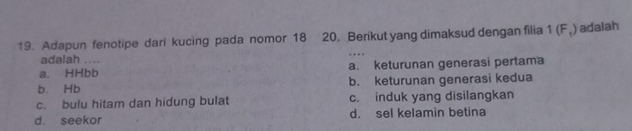 Adapun fenotipe dari kucing pada nomor 18 20. Berikut yang dimaksud dengan filia 1(F_1) adaiah
adalah
a. HHbb a. keturunan generasi pertama
b. Hb b. keturunan generasi kedua
c. bulu hitam dan hidung bulat c. induk yang disilangkan
d. seekor d. sel kelamin betina