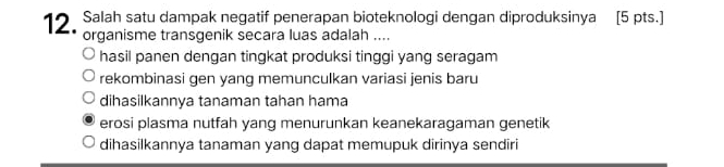 Salah satu dampak negatif penerapan bioteknologi dengan diproduksinya [5 pts.]
organisme transgenik secara luas adalah ....
hasil panen dengan tingkat produksi tinggi yang seragam
rekombinasi gen yang memunculkan variasi jenis baru
dihasilkannya tanaman tahan hama
erosi plasma nutfah yang menurunkan keanekaragaman genetik
dihasilkannya tanaman yang dapat memupuk dirinya sendiri