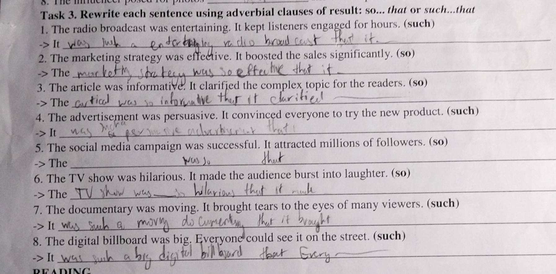 Task 3. Rewrite each sentence using adverbial clauses of result: so... that or such...that 
1. The radio broadcast was entertaining. It kept listeners engaged for hours. (such) 
-> It 
_ 
_ 
2. The marketing strategy was effective. It boosted the sales significantly. (so) 
-> The 
_ 
3. The article was informative. It clarified the complex topic for the readers. (so) 
-> The 
4. The advertisement was persuasive. It convinced everyone to try the new product. (such) 
-> It 
_ 
5. The social media campaign was successful. It attracted millions of followers. (so) 
-> The 
_ 
6. The TV show was hilarious. It made the audience burst into laughter. (so) 
-> The 
_ 
7. The documentary was moving. It brought tears to the eyes of many viewers. (such) 
-> It 
_ 
8. The digital billboard was big. Everyone could see it on the street. (such) 
-> It 
_ 
BEADING