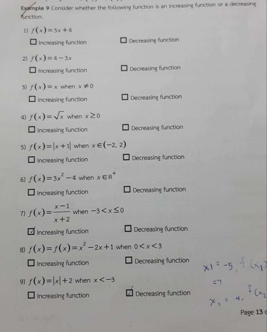 Example 9 Consider whether the following function is an increasing function or a decreasing
function.
1) f(x)=5x+4
Increasing function Decreasing function
2) f(x)=4-3x
Increasing function Decreasing function
3) f(x)=x when x!= 0
Increasing function Decreasing function
4) f(x)=sqrt(x) when x≥ 0
Increasing function Decreasing function
5) f(x)=|x+1| when x∈ (-2,2)
Increasing function Decreasing function
6) f(x)=3x^2-4 when x∈ R^+
Increasing function Decreasing function
7) f(x)= (x-1)/x+2  when -3
Increasing function Decreasing function
8) f(x)=f(x)=x^2-2x+1 when 0
Increasing function Decreasing function
9) f(x)=|x|+2 when x
Increasing function Decreasing function
Page 13 c