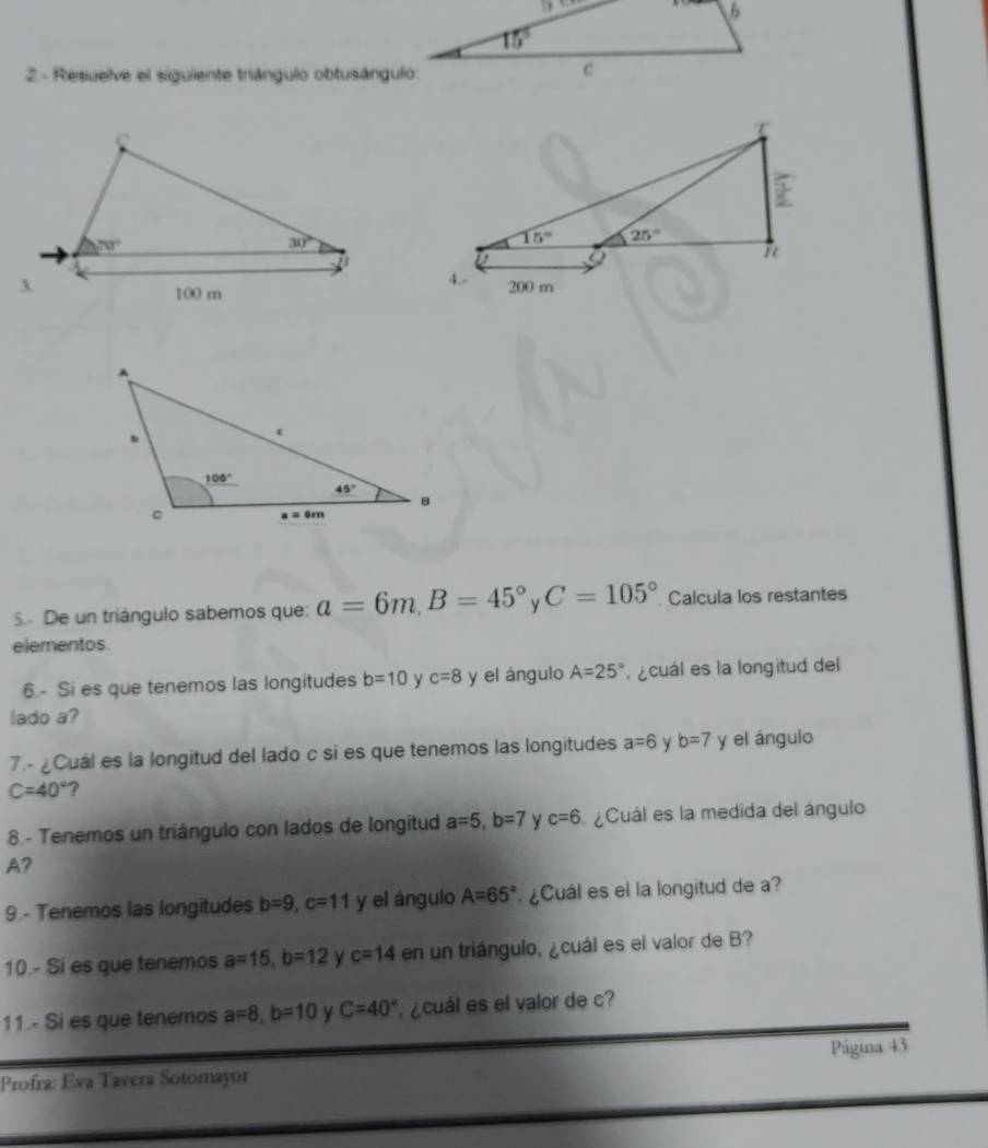 Resuelve el siguiente triángulo obtusángulo:
5 De un triángulo sabemos que: a=6m,B=45° y C=105° Calcula los restantes
elementos
6.- Si es que tenemos las longitudes b=10 y c=8 y el ángulo A=25° cuál es la longitud del
lado a?
7.-¿Cuál es la longitud del lado c si es que tenemos las longitudes a=6 y b=7 y el ángulo
C=40° ?
8.- Tenemos un triángulo con lados de longitud a=5,b=7 y c=6 ¿Cuál es la medida del ángulo
A?
9.- Tenemos las longitudes b=9,c=11 y el ángulo A=65° ¿Cuál es el la longitud de a?
10.- Si es que tenemos a=15,b=12 c=14 en un triángulo, ¿cuál es el valor de B?
11.- Si es que tenemos a=8,b=10 Y C=40° ¿cuál es el valor de c?
Profra: Eva Tavera Sotomayor Página 43