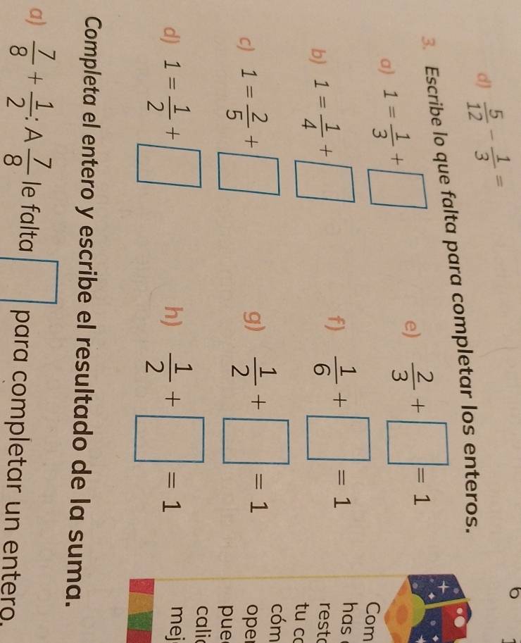 dJ  5/12 - 1/3 =
6 
3. Escribe lo que falta para completar los enteros. 
a) 1= 1/3 +□
e)  2/3 +□ =1
Com 
b) 1= 1/4 +□
f)  1/6 +□ =1
has 
resto 
tu c 
cóm 
g) 
c) 1= 2/5 +□  1/2 +□ =1 oper 
pue 
cali 
h) 
d) 1= 1/2 +□  1/2 +□ =1 mej 
Completa el entero y escribe el resultado de la suma. 
a)  7/8 + 1/2 :A 7/8  le falta □ para completar un entero.