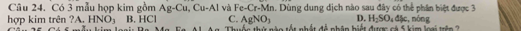 Có 3 mẫu họp kim gồm Ag-Cu, Cu-Al và Fe-Cr-N Mn. Dùng dung dịch nào sau đây có thể phân biệt được 3
D.
hợp kim trên ?A. HNO_3 B. HCl C. AgNO_3 H_2SO_4dac , nóng
Thuốc thứ nào tốt nhất để nhân biết được cả 5 kim loại trên 2