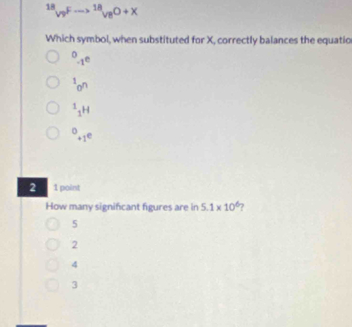 ^18V^(9^(5--)to sqrt [18](8^0)^(18^O+X))
Which symbol, when substituted for X, correctly balances the equatio^0_-1e^1_0n^1_1H^(+1e)
2 1 point
How many significant figures are in 5.1* 10^6 7
5
2
4
3