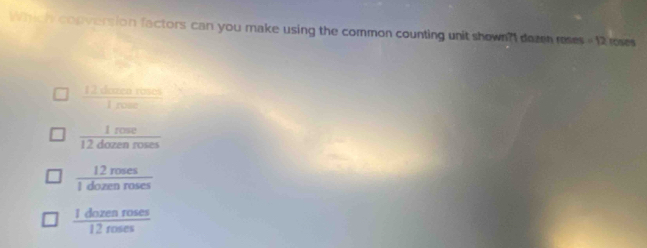 Whhich conversion factors can you make using the common counting unit shown?I dezen reses =12 roses
 12dareareacs/1,near 
 1rose/12dozenroses 
 12roses/1dozenroses 
 1dozenroses/12roses 