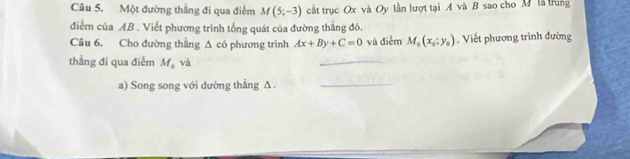 Một đường thẳng đi qua điểm M(5;-3) cất trục Ox và Oy lần lượt tại A và B sao cho M là trung 
điểm của AB. Viết phương trình tổng quát của đường thắng đó. 
Câu 6. Cho đường thẳng Δ có phương trình Ax+By+C=0 và điểm M_0(x_0;y_0). Viết phương trình đường 
thẳng đi qua điểm M_ova
_ 
a) Song song với dường thẳng Δ._