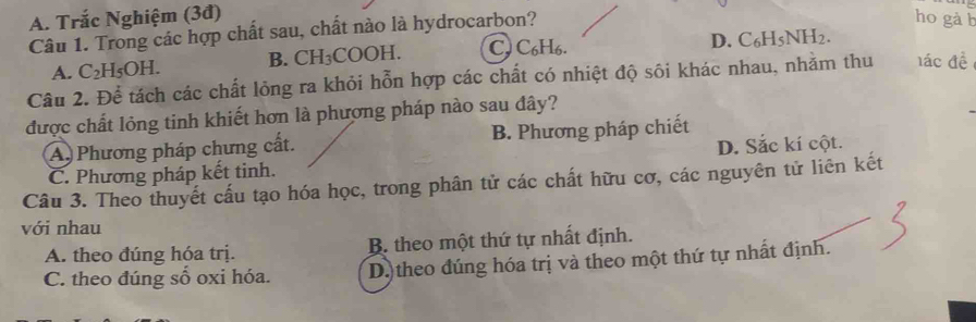 A. Trắc Nghiệm (3đ) ho gà b
Câu 1. Trong các hợp chất sau, chất nào là hydrocarbon?
D. x^2-x-1=1
A. C₂H₅OH. B. CH₃COOH. CJ C6H6. 5NH2.
Câu 2. Để tách các chất lỏng ra khỏi hỗn hợp các chất có nhiệt độ sôi khác nhau, nhằm thu lác đề
được chất lỏng tinh khiết hơn là phương pháp nào sau đây?
A. Phương pháp chưng cất. B. Phương pháp chiết
C. Phương pháp kết tinh. D. Sắc kí cột.
Câu 3. Theo thuyết cấu tạo hóa học, trong phân tử các chất hữu cơ, các nguyên tử liên kết
với nhau
A. theo đúng hóa trị. B. theo một thứ tự nhất định.
C. theo đúng số oxi hóa. D.) theo đúng hóa trị và theo một thứ tự nhất định.