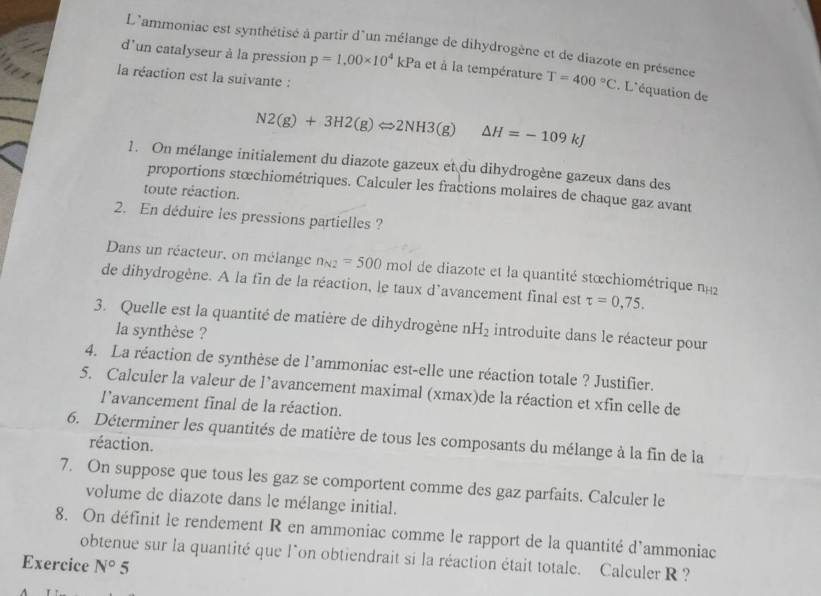 L'ammoniac est synthétisé à partir d'un mélange de dihydrogène et de diazote en présence 
d'un catalyseur à la pression p=1,00* 10^4 kPa et à la température T=400°C. L'équation de 
la réaction est la suivante :
N2(g)+3H2(g)Longleftrightarrow 2NH3(g)△ H=-109kJ
1. On mélange initialement du diazote gazeux et du dihydrogène gazeux dans des 
proportions stœchiométriques. Calculer les fractions molaires de chaque gaz avant 
toute réaction. 
2. En déduire les pressions partielles ? 
Dans un réacteur, on mélange n_N2=500 mol de diazote et la quantité stœchiométrique n_H2
de dihydrogène. A la fin de la réaction, le taux d'avancement final est tau =0,75. 
3. Quelle est la quantité de matière de dihydrogène nH_2 introduite dans le réacteur pour 
la synthèse ? 
4. La réaction de synthèse de l'ammoniac est-elle une réaction totale ? Justifier. 
5. Calculer la valeur de l’avancement maximal (xmax)de la réaction et xfin celle de 
lavancement final de la réaction. 
6. Déterminer les quantités de matière de tous les composants du mélange à la fin de la 
réaction. 
7. On suppose que tous les gaz se comportent comme des gaz parfaits. Calculer le 
volume de diazote dans le mélange initial. 
8. On définit le rendement R en ammoniac comme le rapport de la quantité d'ammoniac 
obtenue sur la quantité que l`on obtiendrait si la réaction était totale. Calculer R ? 
Exercice N°5