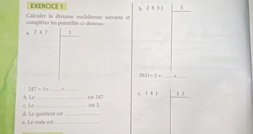 5
b. 2 6 3 1
Calculer la division euclidienne suivante et 
compléter les pointillés ci-dessous : 
a. 2 4 7 3
2631=5* _+_
247=3x _  +_ 
b. Le_ est 247. c. 1 4 1 1 5
c. Le _est 3. 
d. Le quotient est_ 
e. Le reste est_ 
_