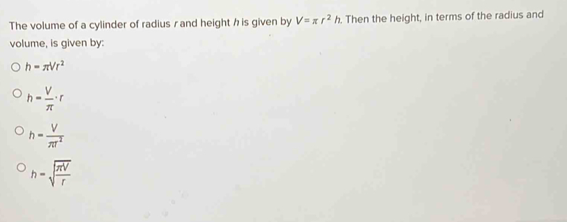 The volume of a cylinder of radius r and height h is given by V=π r^2h. Then the height, in terms of the radius and
volume, is given by:
h=π Vr^2
h= V/π  · r
h= V/π T^2 
h=sqrt(frac π V)r