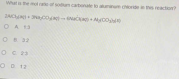 What is the mol ratio of sodium carbonate to aluminum chloride in this reaction?
2AlCl_3(aq)+3Na_2CO_3(aq)to 6NaCl(aq)+Al_2(CO_3)_3(s)
A. 1:3
B. 3:2
C. 2:3
D. 1:2