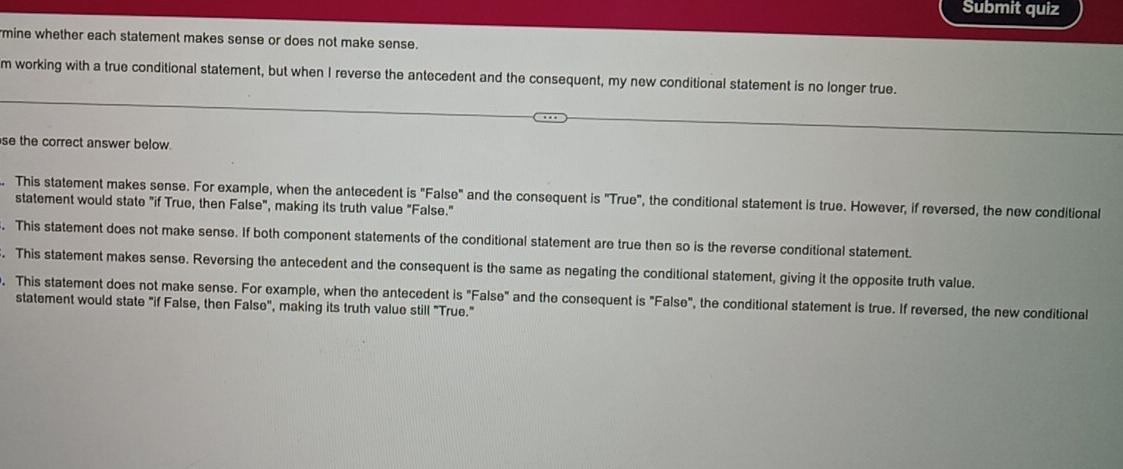 Submit quiz
mine whether each statement makes sense or does not make sense.
m working with a true conditional statement, but when I reverse the antecedent and the consequent, my new conditional statement is no longer true.
se the correct answer below.
. This statement makes sense. For example, when the antecedent is "False" and the consequent is "True", the conditional statement is true. However, if reversed, the new conditional
statement would state "if True, then False", making its truth value "False."
. This statement does not make sense. If both component statements of the conditional statement are true then so is the reverse conditional statement.
. This statement makes sense. Reversing the antecedent and the consequent is the same as negating the conditional statement, giving it the opposite truth value.
. This statement does not make sense. For example, when the antecedent is "False" and the consequent is "False", the conditional statement is true. If reversed, the new conditional
statement would state "if False, then False", making its truth value still "True."