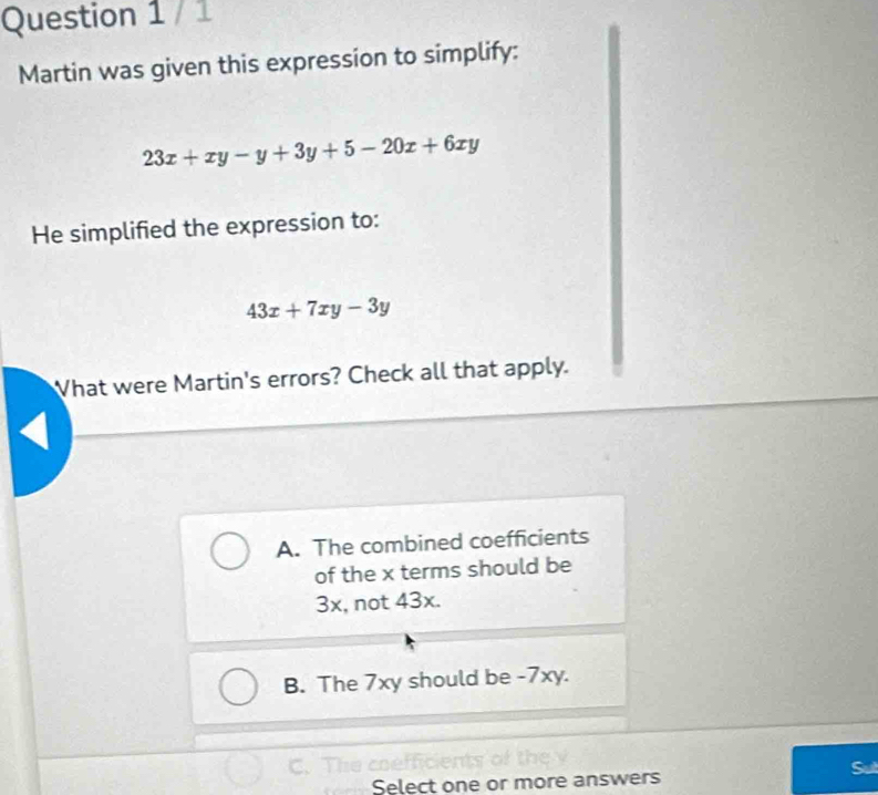 Martin was given this expression to simplify:
23x+xy-y+3y+5-20x+6xy
He simplified the expression to:
43x+7xy-3y
What were Martin's errors? Check all that apply.
A. The combined coefficients
of the x terms should be
3x, not 43x.
B. The 7xy should be -7xy.
C. The coe
Select one or more answers