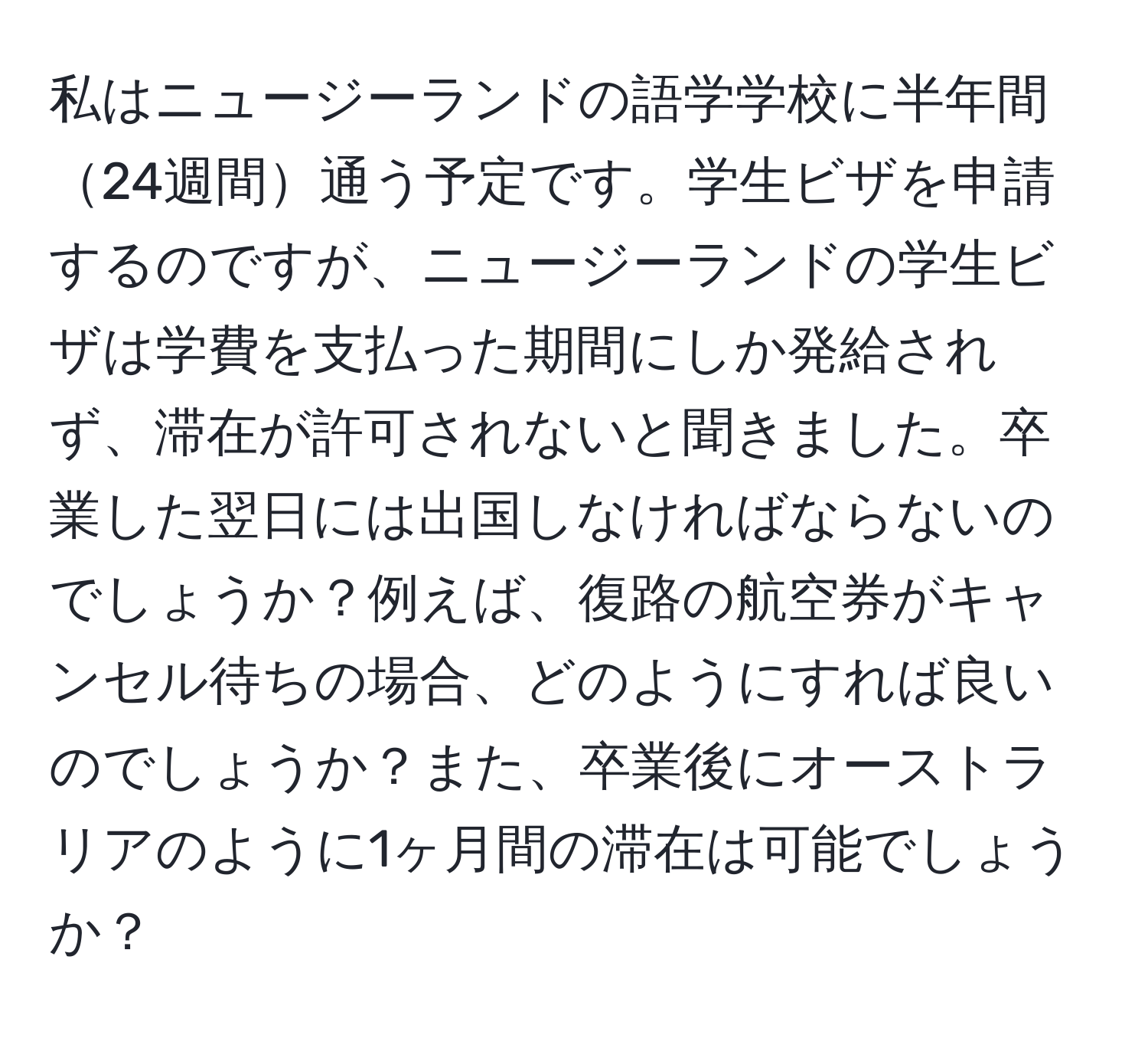 私はニュージーランドの語学学校に半年間24週間通う予定です。学生ビザを申請するのですが、ニュージーランドの学生ビザは学費を支払った期間にしか発給されず、滞在が許可されないと聞きました。卒業した翌日には出国しなければならないのでしょうか？例えば、復路の航空券がキャンセル待ちの場合、どのようにすれば良いのでしょうか？また、卒業後にオーストラリアのように1ヶ月間の滞在は可能でしょうか？