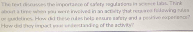 The text discusses the importance of safety regulations in science labs. Think 
about a time when you were involved in an activity that required following rules 
or guidelines. How did these rules help ensure safety and a positive experience? 
How did they impact your understanding of the activity?