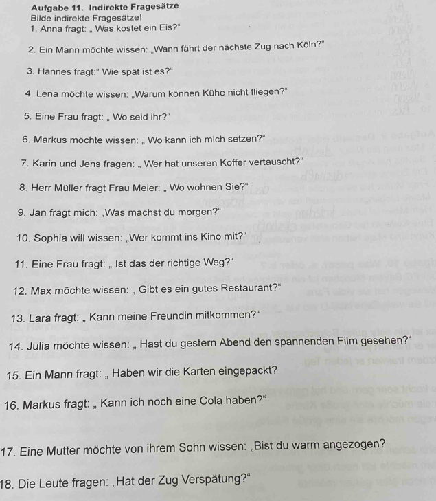 Aufgabe 11. Indirekte Fragesätze 
Bilde indirekte Fragesätze! 
1. Anna fragt: „ Was kostet ein Eis?" 
2. Ein Mann möchte wissen: „Wann fährt der nächste Zug nach Köln?'' 
3. Hannes fragt:" Wie spät ist es?" 
4. Lena möchte wissen: „Warum können Kühe nicht fliegen?'' 
5. Eine Frau fragt: „ Wo seid ihr?" 
6. Markus möchte wissen: „ Wo kann ich mich setzen?" 
7. Karin und Jens fragen: „ Wer hat unseren Koffer vertauscht?" 
8. Herr Müller fragt Frau Meier: „ Wo wohnen Sie?' 
9. Jan fragt mich: „Was machst du morgen?" 
10. Sophia will wissen: „Wer kommt ins Kino mit?" 
11. Eine Frau fragt: „ Ist das der richtige Weg?" 
12. Max möchte wissen: „ Gibt es ein gutes Restaurant?" 
13. Lara fragt: „ Kann meine Freundin mitkommen?" 
14. Julia möchte wissen: „ Hast du gestern Abend den spannenden Film gesehen?' 
15. Ein Mann fragt: „ Haben wir die Karten eingepackt? 
16. Markus fragt: „ Kann ich noch eine Cola haben?" 
17. Eine Mutter möchte von ihrem Sohn wissen: „Bist du warm angezogen? 
18. Die Leute fragen: „Hat der Zug Verspätung?'