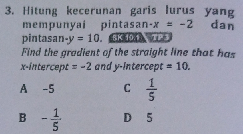 Hitung kecerunan garis lurus yang
mempunyai pintasan -x=-2 dan
pintasan -y=10. SK 10.1 TP3
Find the gradient of the straight line that has
x-intercept =-2 and y-intercept =10.
A -5 C  1/5 
B - 1/5 
D 5