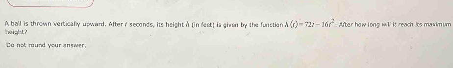 A ball is thrown vertically upward. After seconds, its height / (in feet) is given by the function h(t)=72t-16t^2. After how long will it reach its maximum 
height? 
Do not round your answer.