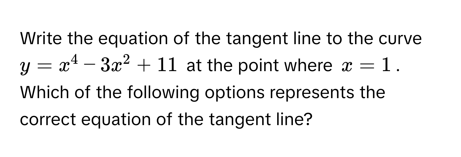 Write the equation of the tangent line to the curve $y = x^4 - 3x^2 + 11$ at the point where $x = 1$. Which of the following options represents the correct equation of the tangent line?