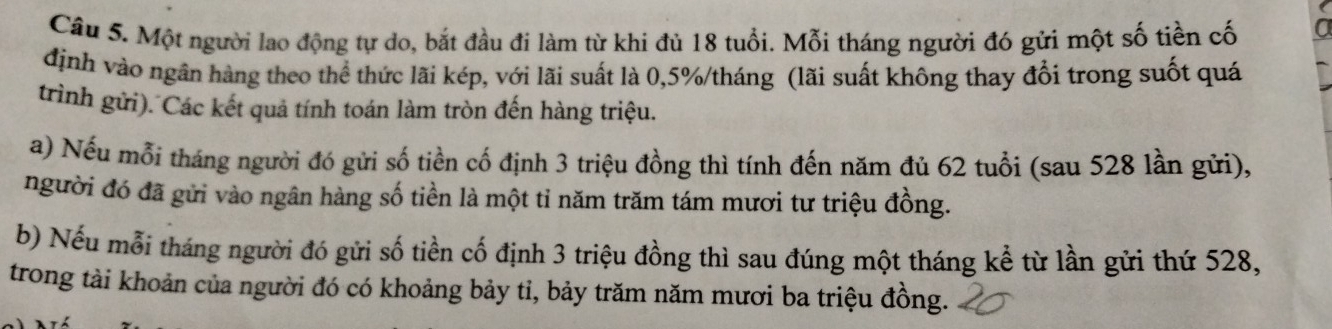 Một người lao động tự do, bắt đầu đi làm từ khi đủ 18 tuổi. Mỗi tháng người đó gửi một số tiền cố 
định vào ngân hàng theo thể thức lãi kép, với lãi suất là 0,5% /tháng (lãi suất không thay đổi trong suốt quá 
trình gửi). Các kết quả tính toán làm tròn đến hàng triệu. 
a) Nếu mỗi tháng người đó gửi số tiền cố định 3 triệu đồng thì tính đến năm đủ 62 tuổi (sau 528 lần gửi), 
người đó đã gửi vào ngân hàng số tiền là một tỉ năm trăm tám mươi tư triệu đồng. 
b) Nếu mỗi tháng người đó gửi số tiền cố định 3 triệu đồng thì sau đúng một tháng kể từ lần gửi thứ 528, 
trong tài khoản của người đó có khoảng bảy tỉ, bảy trăm năm mươi ba triệu đồng.