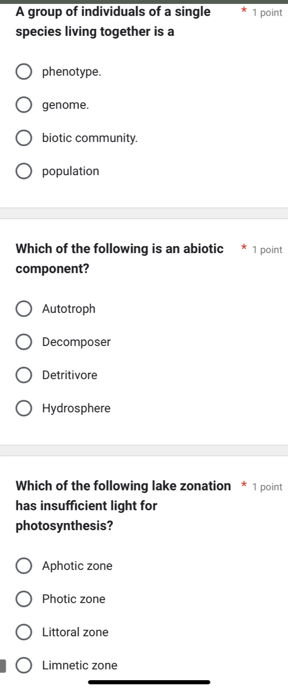 A group of individuals of a single 1 point
species living together is a
phenotype.
genome.
biotic community.
population
Which of the following is an abiotic 1 point
component?
Autotroph
Decomposer
Detritivore
Hydrosphere
Which of the following lake zonation * 1 point
has insufficient light for
photosynthesis?
Aphotic zone
Photic zone
Littoral zone
Limnetic zone