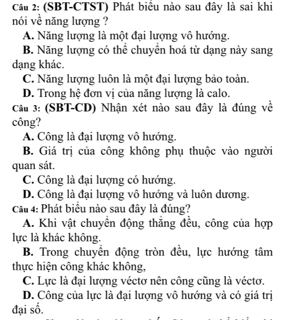 (SBT-CTST) Phát biểu nào sau đây là sai khi
nói vê năng lượng ?
A. Năng lượng là một đại lượng vô hướng.
B. Năng lượng có thể chuyên hoá từ dạng này sang
dạng khác.
C. Năng lượng luôn là một đại lượng bảo toàn.
D. Trong hệ đơn vị của năng lượng là calo.
Câu 3: (SBT-CD) Nhận xét nào sau đây là đúng về
công?
A. Công là đại lượng vô hướng.
B. Giá trị của công không phụ thuộc vào người
quan sát.
C. Công là đại lượng có hướng.
D. Công là đại lượng vô hướng và luôn dương.
Cầu 4: Phát biểu nào sau đây là đúng?
A. Khi vật chuyển động thăng đều, công của hợp
lực là khác không.
B. Trong chuyền động tròn đều, lực hướng tâm
thực hiện công khác không,
C. Lực là đại lượng véctơ nên công cũng là véctơ.
D. Công của lực là đại lượng vô hướng và có giá trị
đại số.