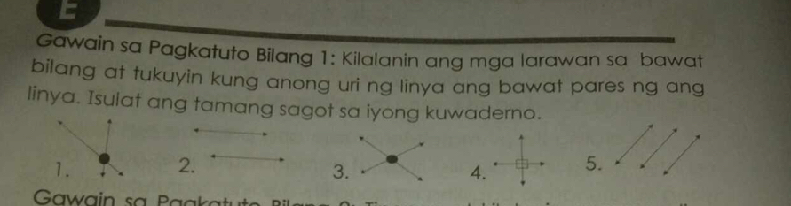 Gawain sa Pagkatuto Bilang 1: Kilalanin ang mga larawan sa bawat 
bilang at tukuyin kung anong uri ng linya ang bawat pares ng ang 
linya. Isulat ang tamang sagot sa iyong kuwaderno. 
2. 
4. 
5.