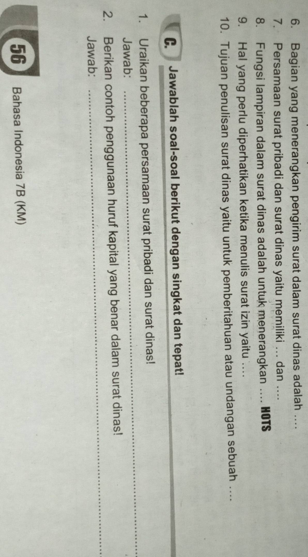 Bagian yang menerangkan pengirim surat dalam surat dinas adalah ... 
7. Persamaan surat pribadi dan surat dinas yaitu memiliki ... dan .... 
8. Fungsi lampiran dalam surat dinas adalah untuk menerangkan … HOTS 
9. Hal yang perlu diperhatikan ketika menulis surat izin yaitu ….. 
10. Tujuan penulisan surat dinas yaitu untuk pemberitahuan atau undangan sebuah .... 
C Jawablah soal-soal berikut dengan singkat dan tepat! 
_ 
1. Uraikan beberapa persamaan surat pribadi dan surat dinas! 
Jawab: 
_ 
2. Berikan contoh penggunaan huruf kapital yang benar dalam surat dinas! 
Jawab: 
56 Bahasa Indonesia 7B (KM)