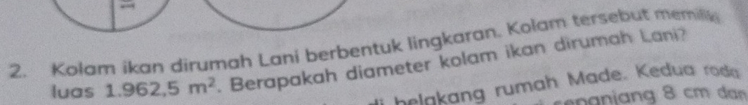 Kolam ikan dirumah Lani berbentuk lingkaran. Kolam tersebut memilli 
luas 1.962,5m^2. Berapakah diameter kolam ikan dirumah Lani? 
elakang rumah Made. Kedua roda 
ng 8 cm dan