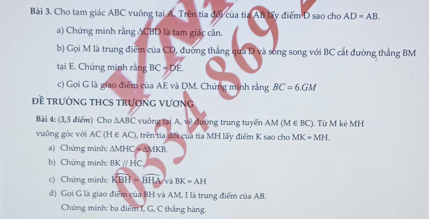 Cho tam giác ABC vuông tại A. Trên tia đối của tia AB lấy điểm D sao cho AD=AB. 
a) Chứng minh rằng ACBD là tam giác cân. 
b) Gọi M là trung điểm của CD, đường thẳng qua D và song song với BC cắt đường thắng BM
tại E. Chứng minh rằng BC=DE. 
c) Gọi G là giao điểm của AE và DM. Chứng minh rằng BC=6.GM
Đề TRƯỜNG THCS TRƯƠNG VƯơNG 
Bài 4: (3,5 điểm) Cho △ ABC vuông tại A, vẽ đường trung tuyến AM (M ∈ BC). Từ M kẻ MH
vuông góc với AC(H∈ AC) , trên tia đối của tia MH lấy điểm K sao cho MK=MH. 
a) Chứng minh: △ MHC=△ MKB. 
b) Chứng minh: BKparallel HC, 
c) Chứng minh: widehat KBH=widehat BHA và BK=AH
d) Gọi G là giao điểm của BH và AM, I là trung điểm của AB. 
Chúng minh: ba điểm I, G, C thắng hàng.