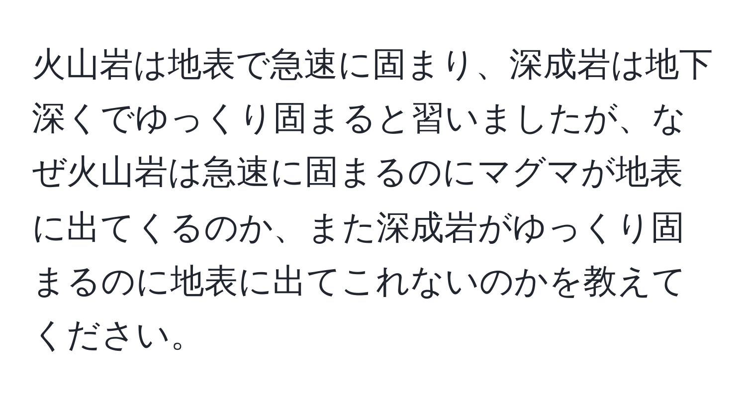 火山岩は地表で急速に固まり、深成岩は地下深くでゆっくり固まると習いましたが、なぜ火山岩は急速に固まるのにマグマが地表に出てくるのか、また深成岩がゆっくり固まるのに地表に出てこれないのかを教えてください。