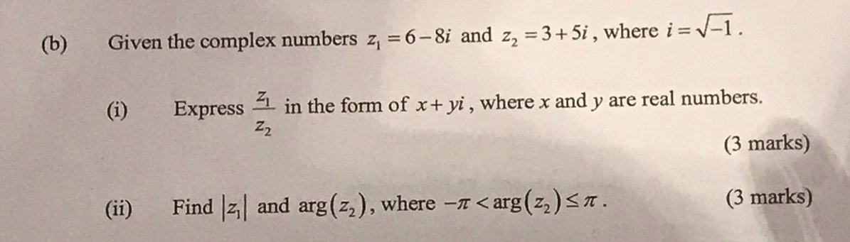 Given the complex numbers z_1=6-8i and z_2=3+5i , where i=sqrt(-1). 
(i) Express frac z_1z_2 in the form of x+yi , where x and y are real numbers. 
(3 marks) 
(ii) Find |z_1| and arg(z_2) , where -π . (3 marks)