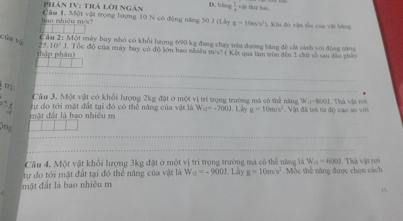 PHÀN IV: TRẢ LỜI Ngán 
D. bằng  1/4  vật thứ hai. 
Câu 1. Một vật trọng lượng 10 N có động năng 50 J (Lấy g=10m/s^2)
bao nhiêu m/s? . Khi đó vận tốc của vật bằng 
Câu 2: Một máy bay nhỏ có khối lượng 690 kg đang chạy trên đường băng đề cất cánh với động năng 
của vậ 25.10^3 J. Tốc độ của máy bay có độ lớn bao nhiêu m/s? ( Kết quả làm tròn đến 2 chữ số sau dầu phây 
thập phân) 
trj: 
Câu 3. Một vật có khối lượng 2kg đặt ở một vị trí trọng trường mà có thế năng W_t1=800J. Thà vật rơi 
tự do tới mặt đất tại đó có thế năng của vật là W_t2=-700J. Lấy g=10m/s^2. Vật đã tơi từ độ cao so với 
mặt đất là bao nhiêu m 
ông 
Câu 4. Một vật khối lượng 3kg đặt ở một vị trí trọng trường mà có thế năng là W_11=600J. Thả vật rơi 
tự do tới mặt đất tại đó thế năng của vật là W_t2=-900J. Lấy g=10m/s^2. ốc thể năng được chọn cách 
mặt đất là bao nhiêu m 
15