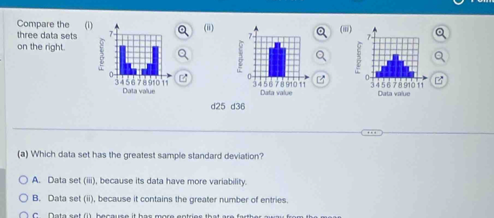 Compare the (i)
three data sets (ii)(ii
on the right.

d25 d36
(a) Which data set has the greatest sample standard deviation?
A. Data set (iii), because its data have more variability.
B. Data set (ii), because it contains the greater number of entries.
C Data set (1) because it has more entries that are farther aw