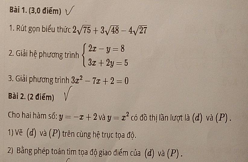 (3,0 điểm) 
1. Rút gọn biểu thức 2sqrt(75)+3sqrt(48)-4sqrt(27)
2. Giải hệ phương trình beginarrayl 2x-y=8 3x+2y=5endarray.
3. Giải phương trình 3x^2-7x+2=0
Bài 2. (2 điểm) 
Cho hai hàm số: y=-x+2 và y=x^2 có đồ thị lần lượt là (d) và (P) . 
1) Vẽ (d) và (P) trên cùng hệ trục tọa độ. 
2) Bằng phép toán tìm tọa độ giao điểm của (d) và (P) .