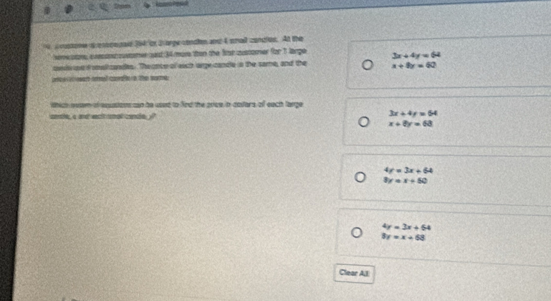 a raone a eonoeped 364 or Barge condies and 4 sma condles. At the
heve re a xcomccstomer aast 34 more than the firat customer for 1 large
3x+4y=64
mede e i sallcandes. The cnte of each arge candle is the same, and the
x+8y=60
e ee aad carafe o the mome
Which euser of esussions cso be used to fied the price in dallers of each large
cude, a and sact uel cande
3x+4y=64
x+8y=68
4y=3x+64
3y=x+50
4y=3x+64
8y=x+68
Clear All
