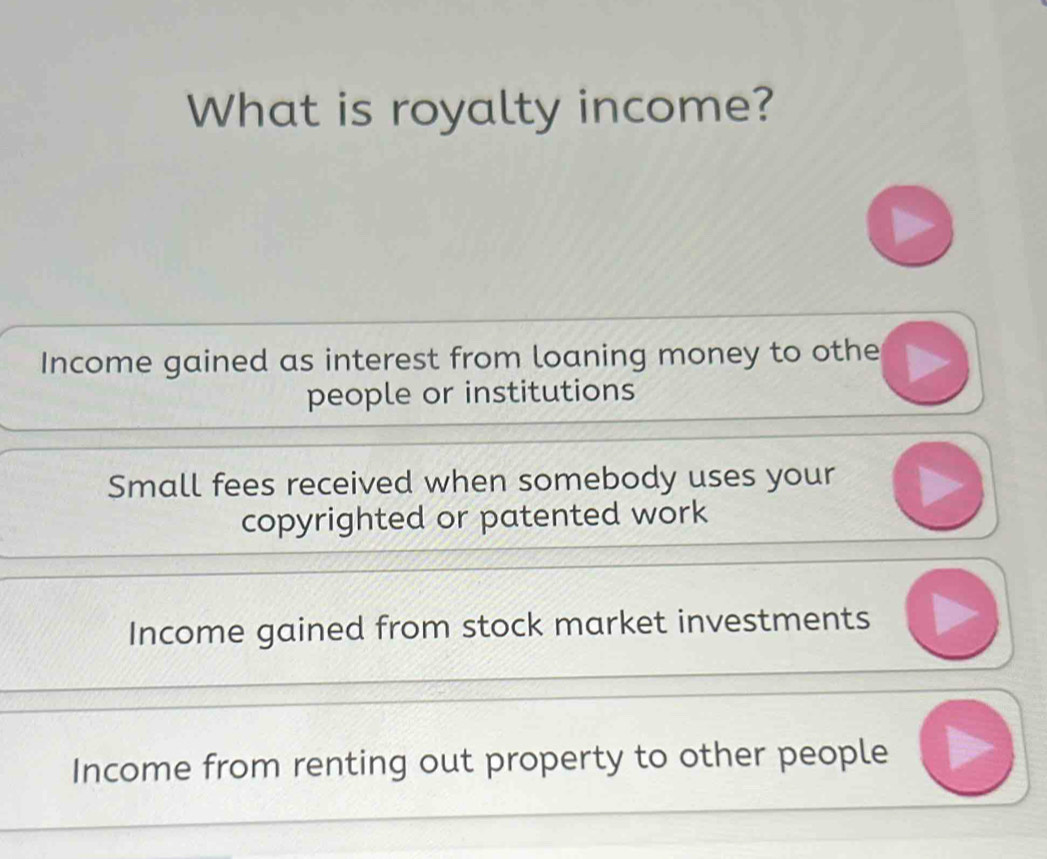 What is royalty income?
Income gained as interest from loaning money to othe
people or institutions
Small fees received when somebody uses your
copyrighted or patented work
Income gained from stock market investments
Income from renting out property to other people