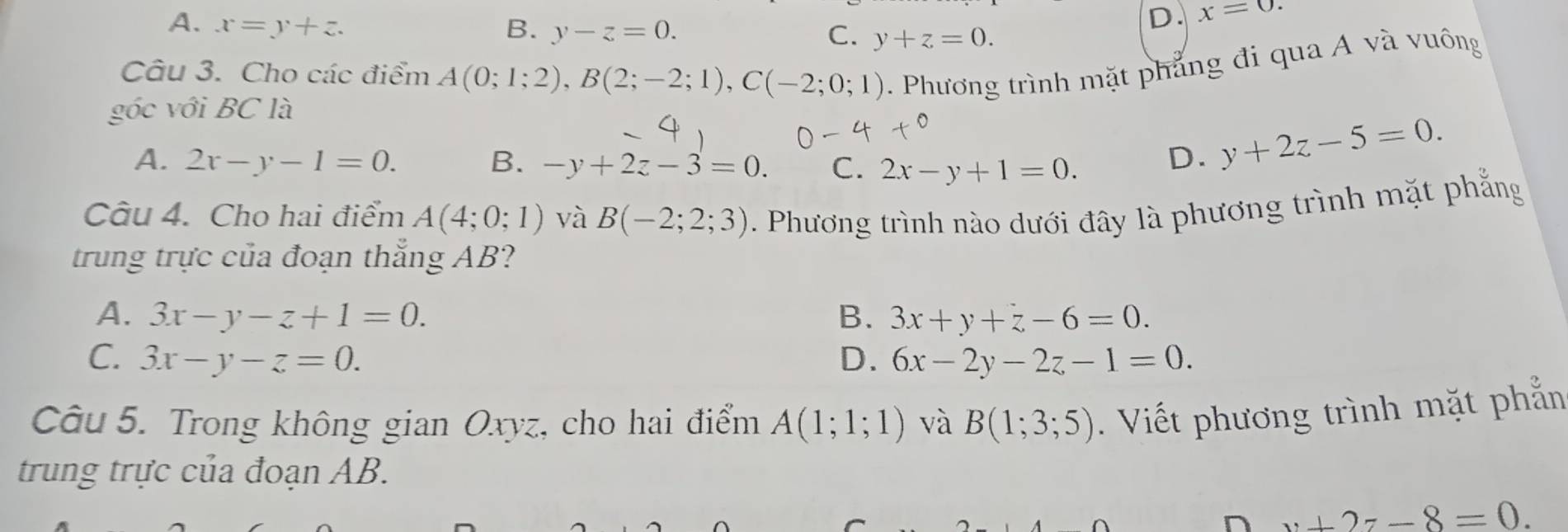 D. x=0.
A. x=y+z. B. y-z=0. C. y+z=0. 
Câu 3. Cho các điểm A(0;1;2), B(2;-2;1), C(-2;0;1). Phương trình mặt phẳng đi qua A và vuông
góc với BC là
A. 2x-y-1=0. B. -y+2z-3=0. C. 2x-y+1=0.
D. y+2z-5=0. 
Câu 4. Cho hai điểm A(4;0;1) và B(-2;2;3). Phương trình nào dưới đây là phương trình mặt phẳng
trung trực của đoạn thắng AB?
A. 3x-y-z+1=0. B. 3x+y+z-6=0.
C. 3x-y-z=0. D. 6x-2y-2z-1=0. 
Câu 5. Trong không gian Oxyz, cho hai điểm A(1;1;1) và B(1;3;5). Viết phương trình mặt phẳn
trung trực của đoạn AB.
n v+2z-8=0.