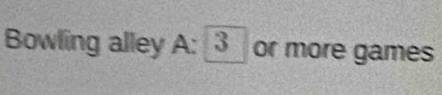Bowling alley A: _ 3 _ or more games
