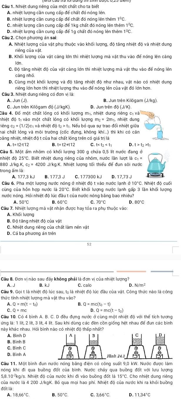Nhiệt dung riêng của một chất cho ta biết
A. nhiệt lượng cần cung cấp để chất đó nóng lên
B. nhiệt lượng cần cung cấp để chất đó nóng lên thêm 1^0C.
C. nhiệt lượng cần cung cấp để 1kg chất đó nóng lên thêm 1ºC.
D. nhiệt lượng cần cung cấp để 1g chất đó nóng lên thêm 1°C.
Câu 2. Chọn phương án sai:
A. Nhiệt lượng của vật phụ thuộc vào khối lượng, độ tăng nhiệt độ và nhiệt dung
riêng của vật.
B. Khối lượng của vật càng lớn thì nhiệt lượng mà vật thu vào để nóng lên càng
lớn.
C. Độ tăng nhiệt độ của vật càng lớn thì nhiệt lượng mà vật thu vào để nóng lên
càng nhỏ
D. Cùng một khối lượng và độ tăng nhiệt độ như nhau, vật nào có nhiệt dung
riếng lớn hơn thì nhiệt lượng thu vào để nóng lên của vật đó lớn hơn.
Câu 3. Nhiệt dung riêng có đơn vị là:
A. Jun (J). B. Jun trên Kilôgam (J/kg)
C. Jun trên Kilôgam độ (J/kgK). D. Jun trên dpartial (J(J/K).
Câu 4. Đổ một chất lỏng có khối lượng m_1 nhiệt dung riêng cị và
nhiệt độ tị vào một chất lỏng có khối lượng m_2=2m_1 , nhiệt dung
liêng c_2=(1/2) c1 và nhiệt độ t_2>t_1. Nếu bỏ qua sự trao đổi nhiệt giữa
hai chất lóng và môi trường (cốc đựng, không khí...) thì khi có cân
bằng nhiệt, nhiệt độ t của hai chất lỏng trên có giá trị là
A. t=t2-t12 B. t=t2+t12 C. t D. t>t_2>t_1
Câu 5. Một ấm nhôm có khối lượng 300 g chứa 0,5 lít nước đang ở
nhiệt độ 25°. Biết nhiệt dung riêng của nhôm, nước lần lượt là c_1=
880 J/kg.K, c_2=4200J/kg K. Nhiệt lượng tối thiểu để đun sôi nước
trong ấm là:
A. 177,3 kJ B. 177,3 J C. 177300 kJ D. 17,73 J
Câu 6. Pha một lượng nước nóng ở nhiệt độ t vào nước lạnh ở 10°C Nhiệt đô cuối
cùng của hỗn hợp nước là 20°C Biết khối lượng nước lạnh gấp 3 lần khối lượng
nước nóng. Hỏi nhiệt độ lúc đầu t của nước nóng bằng bao nhiêu?
A. 50°C B. 60°C C. 70°C D. 80°C
Câu 7. Nhiệt lượng mà vật nhận được hay tỏa ra phụ thuộc vào:
A. Khối lượng
B. Độ tăng nhiệt độ của vật
C. Nhiệt dung riêng của chất làm nên vật
D. Cả ba phương án trên
52
Câu 8. Đơn vị nào sau đây không phải là đơn vị của nhiệt lượng?
A. J B. kJ C. calo D. N/m^2
Câu 9. Gọi t là nhiệt độ lúc sau, tạ là nhiệt độ lúc đầu của vật. Công thức nào là công
thức tính nhiệt lượng mà vật thu vào?
A. Q=m(t-t_0) B. Q=mc(t_0-t)
C. Q=mc D. Q=mc(t-t_0)
Câu 10. Có 4 bình A. B. C. D đều đựng nước ở cùng một nhiệt độ với thể tích tương
ứng là: 1 lít, 2 lít, 3 lít, 4 lít. Sau khi dùng các đèn cồn giống hệt nhau để đun các bình
này khác nhau. Hỏi bình nào có nhiệt độ thấp nhất?
A. Bình D 
B. Bình B
C. Bình C
D. Bình Aì
Câu 11. Một bình đun nước nóng bằng điện có công suất 9,0 kW. Nước được làm
nóng khi đi qua buồng đốt của bình. Nước chảy qua buồng đốt với lưu lượng
8.10^(-2) *kg/s. Nhiệt độ của nước khi đi vào buồng đốt là 15°C. Cho nhiệt dung riêng
của nước là 4 200 J/kgK. Bỏ qua mọi hao phí. Nhiệt độ của nước khi ra khỏi buồng
đốt là:
A. 18,66°C. B. 50°C. C. 3,66°C. D. 11,34°C