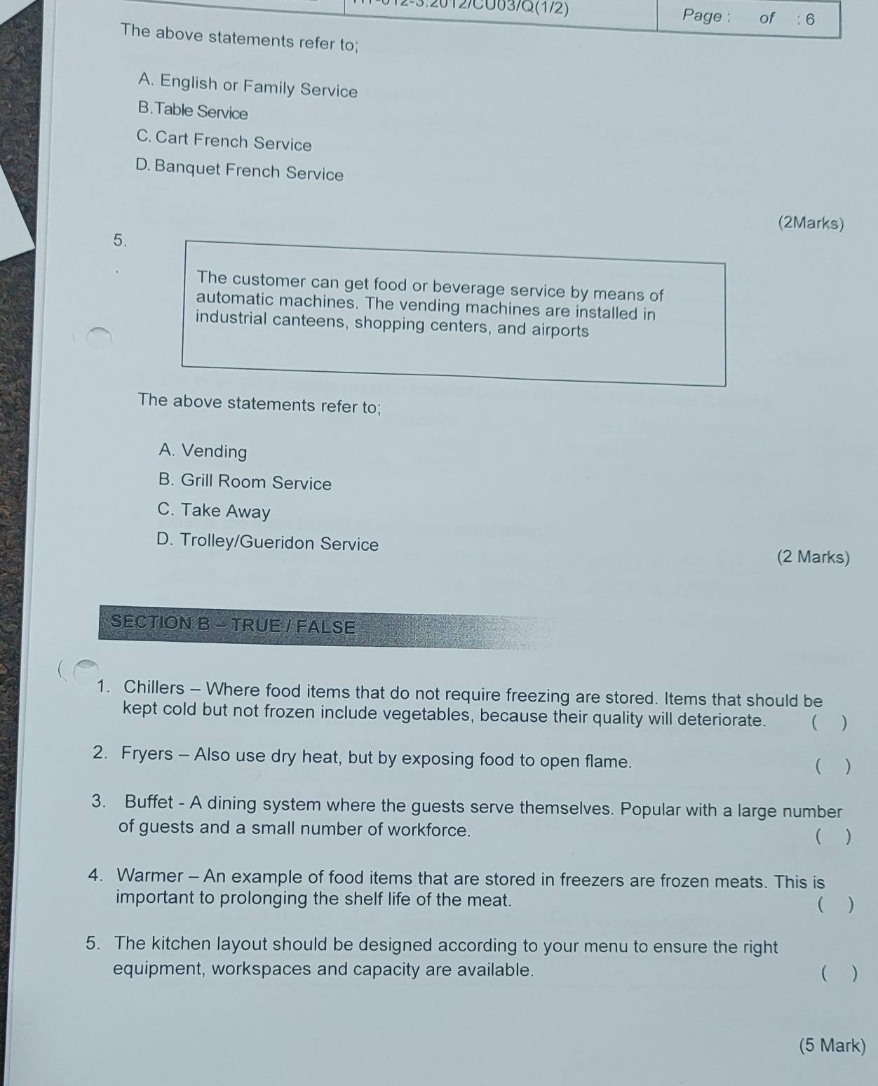 12/CU03/G(1/2) Page : of : 6
The above statements refer to;
A. English or Family Service
B.Table Service
C. Cart French Service
D. Banquet French Service
(2Marks)
5.
The customer can get food or beverage service by means of
automatic machines. The vending machines are installed in
industrial canteens, shopping centers, and airports
The above statements refer to;
A. Vending
B. Grill Room Service
C. Take Away
D. Trolley/Gueridon Service
(2 Marks)
SECTION B - TRUE / FALSE
1. Chillers - Where food items that do not require freezing are stored. Items that should be
kept cold but not frozen include vegetables, because their quality will deteriorate. ( )
2. Fryers - Also use dry heat, but by exposing food to open flame.  )
3. Buffet - A dining system where the guests serve themselves. Popular with a large number
of guests and a small number of workforce. ( )
4. Warmer - An example of food items that are stored in freezers are frozen meats. This is
important to prolonging the shelf life of the meat.
( )
5. The kitchen layout should be designed according to your menu to ensure the right
equipment, workspaces and capacity are available. ( )
(5 Mark)