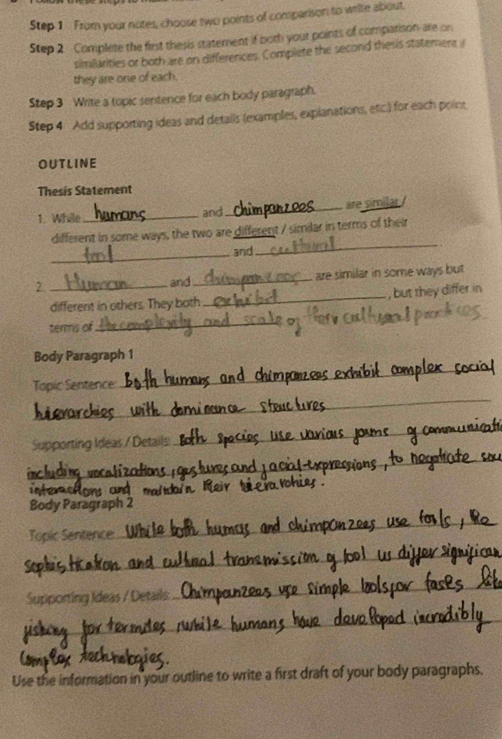 From your notes, choose two points of comparison to write about. 
Step 2 Complete the first thesis statement if both your points of comparison are on 
similarities or both are on differences. Complete the second thesis statement i 
they are one of each. 
Step 3 Write a topic sentence for each body paragraph. 
Step 4 Add supporting ideas and details (examples, explanations, etc.) for each point 
OUTLINE 
Thesis Statement 
1. While_ 
and_ are similar / 
different in some ways, the two are different / similar in terms of their 
_and 
_ 
2. __are similar in some ways but 
and 
_, but they differ in 
different in others. They both 
terms of 
_ 
Body Paragraph 1 
_ 
Topic Sentence: 
_ 
Supporting Ideas / Details 
_ 
_ 
a 

_ 
Body Paragraph 2 
_ 
Topic Sentence: 
_ 
Supporting Ideas / Details: 
_ 
_ 
_ 
Use the information in your outline to write a first draft of your body paragraphs.