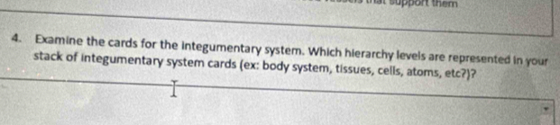 Examine the cards for the integumentary system. Which hierarchy levels are represented in your 
stack of integumentary system cards (ex: body system, tissues, cells, atoms, etc?)?