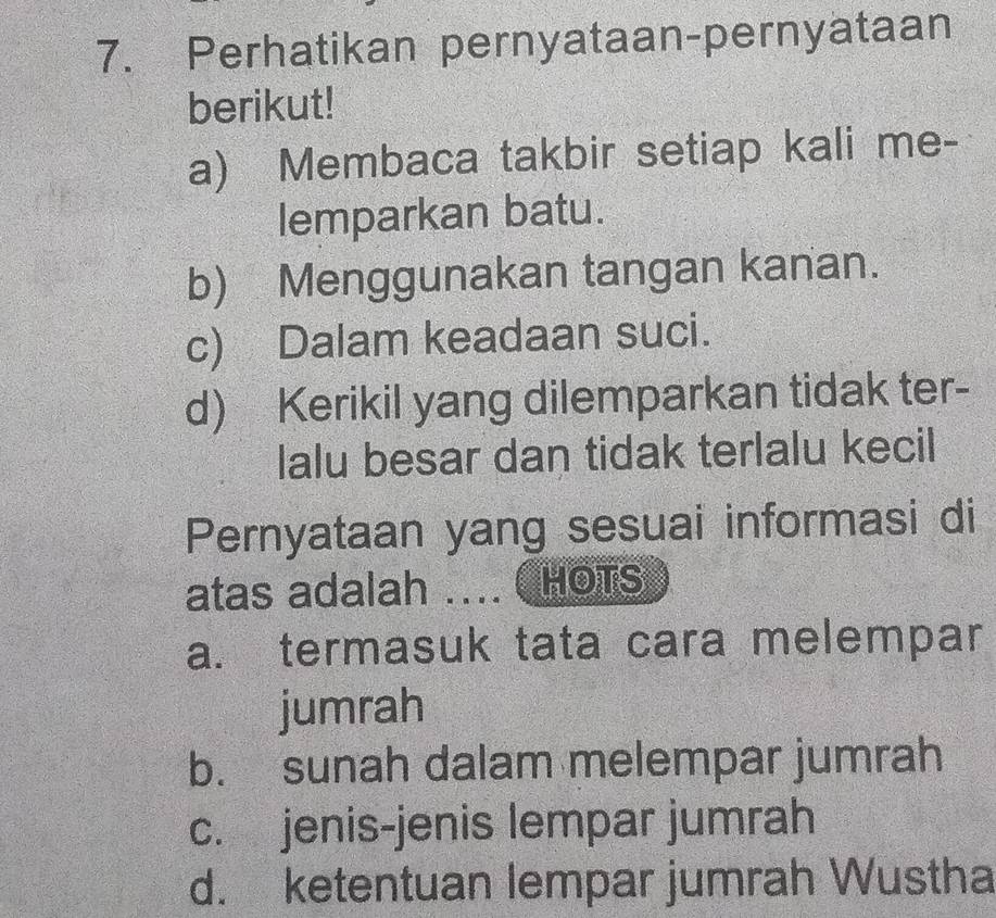 Perhatikan pernyataan-pernyataan
berikut!
a) Membaca takbir setiap kali me-
lemparkan batu.
b) Menggunakan tangan kanan.
c) Dalam keadaan suci.
d) Kerikil yang dilemparkan tidak ter-
lalu besar dan tidak terlalu kecil
Pernyataan yang sesuai informasi di
atas adalah .... HOTS
a. termasuk tata cara melempar
jumrah
b. sunah dalam melempar jumrah
c. jenis-jenis lempar jumrah
d. ketentuan lempar jumrah Wustha