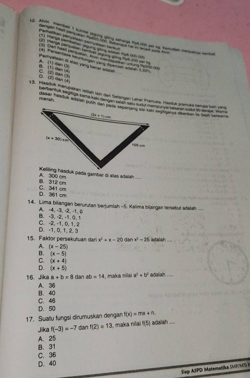 Alvin membeli 1 kuintal jagung giling seharga Pp6.000 per kg. Kemudian menjuainya kambe
Perhatikan penyataan-peryataan benkut
dengan hasil penjualan Rp620.000. Beberapa hal ini tenjaol pada Alvin
(1) Harga pembelian jagung giling adalah Rc6.000.000
(2) Harga penjualan kembali jagung giling Ro6 200 per kg
(3) Dari hasil penjualan, Alvin mendapatkan unfung Ro200.000
(4) Persentase keuntungan yang diperoleh adalah 3.33%
A. (1) dan (3)
Pemyataan di atas yang benar adalah ....
B. (1) dan (4)
C. (2) dan (3)
D. (2) dan (4)
13. Hasduk merupakan istilah lain dari Setangan Leher Pramuka, Hasduk pramuka berupe kain yang
berbentuk segitiga sama kaki dengan salah satu sudut mempunyai besaran sudut 90 derajat. Wame
merah. 
Keliling hasduk pada gambar di atas adalah ....
A. 300 cm
B. 312 cm
C. 341 cm
D. 361 cm
14. Lima bilangan berurutan berjumlah -5. Kelima bilangan tersebut adalah ....
A. -4, -3, -2, -1, 0
B. -3, -2, -1. 0, 1
C. -2, -1, 0, 1, 2
D. -1, 0, 1, 2, 3
15. Faktor persekutuan dari x^2+x-20 dan x^2-25 adalah ....
A. (x-25)
B. (x-5)
C. (x+4)
D. (x+5)
16. Jika a+b=8 dan ab =14 , maka nilai a^2+b^2 adalah ....
A. 36
B. 40
C. 46
D. 50
17. Suatu fungsi dirumuskan dengan f(x)=mx+n.
Jika f(-3)=-7 dan f(2)=13 , maka nilai f(5) adalah ....
A. 25
B. 31
C. 36
D. 40
Siap ASPD Matematika SMPM