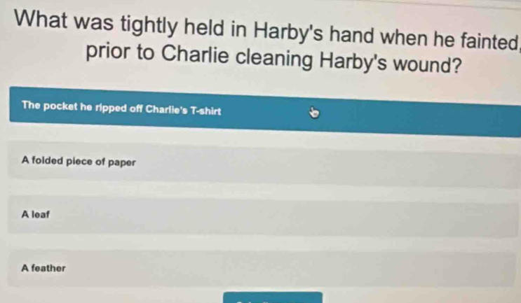 What was tightly held in Harby's hand when he fainted
prior to Charlie cleaning Harby's wound?
The pocket he ripped off Charlie's T-shirt
A folded piece of paper
A leaf
A feather