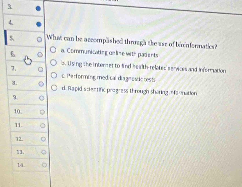 What can be accomplished through the use of bioinformatics?
6.
a. Communicating online with patients
7.
b. Using the Internet to find health-related services and information
c. Performing medical diagnostic tests
8.
d. Rapid scientific progress through sharing information
9.
10.
11.
12.
13.
14.